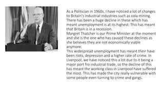 As a Politician in 1960s, I have noticed a lot of changes
to Britain's industrial industries such as cola mining.
There has been a huge decline in these which has
meant unemployment is at its highest. This has meant
that Britain is in a recession.
Margret Thatcher is our Prime Minister at the moment
and she is the one who has caused these declines as
she believes they are not economically viable
anymore.
This widespread unemployment has meant their have
been riots, depression and a higher rate of crime. In
Liverpool, we have noticed this a lot due to it being a
major port fro industrial trade, so the decline of this
has meant the working class in Liverpool have suffered
the most. This has made the city really vulnerable with
some people even turning to crime and gangs.
 