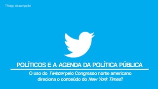POLÍTICOS E A AGENDA DA POLÍTICA PÚBLICA
Thiago Assumpção
O uso do Twitter pelo Congresso norte americano
direciona o conteúdo do New York Times?
 