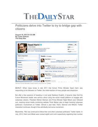 Politicians delve into Twitter to try to bridge gap with
citizens
August 18, 2012 01:03 AM
By Justin Salhani
The Daily Star




BEIRUT: When news broke in late 2011 that former Prime Minister Saad Hariri was
responding to his followers on Twitter, the initial reaction of many people was skepticism.

But after a few sessions of tweeting in (not quite flawless) English, it became clear that the
Future Movement leader was serious about using the social media platform to engage with
Lebanese citizens. President Michel Sleiman and Prime Minister Najib Mikati soon followed
suit, inspiring social media monitoring website Think Media Labs to begin tracking Lebanese
politicians’ involvement on Twitter. Almost a year later, Hariri, Sleiman and Mikati’s Twitter
interaction continues, though it has admittedly lost some momentum.

Meanwhile, TML has continued to follow their and other Lebanese politicians’ Twitter habits. In
July, 2012, Hariri and Mikati were ranked eighth and ninth respectively regarding their number
 