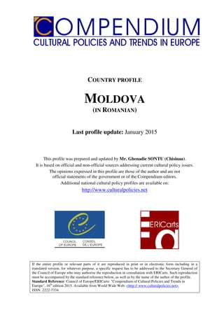Republica Moldova
COUNTRY PROFILE
MOLDOVA
(IN ROMANIAN)
Last profile update: January 2015
This profile was prepared and updated by Mr. Ghenadie SONTU (Chisinau).
It is based on official and non-official sources addressing current cultural policy issues.
The opinions expressed in this profile are those of the author and are not
official statements of the government or of the Compendium editors.
Additional national cultural policy profiles are available on:
http://www.culturalpolicies.net
If the entire profile or relevant parts of it are reproduced in print or in electronic form including in a
translated version, for whatever purpose, a specific request has to be addressed to the Secretary General of
the Council of Europe who may authorise the reproduction in consultation with ERICarts. Such reproduction
must be accompanied by the standard reference below, as well as by the name of the author of the profile.
Standard Reference: Council of Europe/ERICarts: "Compendium of Cultural Policies and Trends in
Europe", 16th
edition 2015. Available from World Wide Web: <http:// www.culturalpolicies.net>.
ISSN: 2222-7334.
 