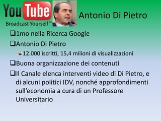 Antonio Di Pietro
1mo nella Ricerca Google
Antonio Di Pietro
    12.000 iscritti, 15,4 milioni di visualizzazioni
Buona organizzazione dei contenuti
Il Canale elenca interventi video di Di Pietro, e
 di alcuni politici IDV, nonché approfondimenti
 sull’economia a cura di un Professore
 Universitario
 