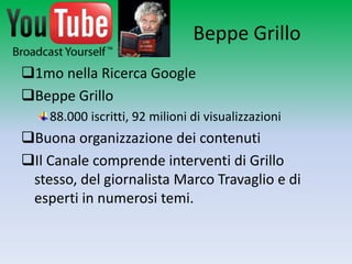 Beppe Grillo
1mo nella Ricerca Google
Beppe Grillo
    88.000 iscritti, 92 milioni di visualizzazioni
Buona organizzazione dei contenuti
Il Canale comprende interventi di Grillo stesso,
 del giornalista Marco Travaglio e di esperti in
 numerosi temi.
 