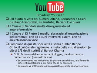  Dal punto di vista dei numeri, Alfano, Berlusconi e Casini
  risultano trascurabili, su YouTube; Bersani lo è quasi
 Il Canale di Vendola risulta disorganizzato ed
  autoreferenziale
 Il Canale di Di Pietro è meglio: sia grazie all’organizzazione
  dei contenuti, che ad alcuni interventi esterni che ne
  arricchiscono la voce
 Campione di questa specialità è senza dubbio Beppe Grillo,
  il cui Canale raggiunge la metà delle visualizzazioni (e più di
  1/3 degli iscritti) di Barack Obama
      Grillo fa tesoro dell’esperienza di blogger, dando accesso a
      numerose voci (non solo la sua)
        Se un concetto me lo ripetono 10 persone anziché una, e lo fanno da
         differenti angolazioni, è più facile che io mi convinca
        In più non va sottovalutato il suo passato/presente di attore comico.
 