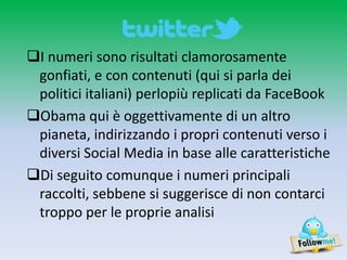 I numeri sono risultati clamorosamente
 gonfiati, e con contenuti (qui si parla dei
 politici italiani) perlopiù replicati da FaceBook
Obama qui è oggettivamente di un altro
 pianeta, indirizzando i propri contenuti verso i
 diversi Social Media in base alle caratteristiche
Di seguito comunque i numeri principali
 raccolti, sebbene si suggerisce di non contarci
 troppo per le proprie analisi
 