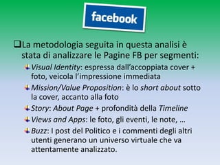 La metodologia seguita in questa analisi è
 stata di analizzare le Pagine FB per segmenti:
    Visual Identity: espressa dall’accoppiata cover +
    foto, veicola l’impressione immediata
    Mission/Value Proposition: è lo short about sotto
    la cover, accanto alla foto
    Story: About Page + profondità della Timeline
    Views and Apps: le foto, gli eventi, le note, …
    Buzz: I post del Politico e i commenti degli altri
    utenti generano un universo virtuale che va
    attentamente analizzato.
 
