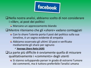  Nella nostra analisi, abbiamo scelto di non considerare
  i «like», ai post dei politici
     Marcano un apprezzamento blando
 Mentre riteniamo che gli «share» vadano conteggiati
     Con lo share l’utente porta il post del politico sulla sua
     timeline, è un segno evidente di empatia
     Abbiamo osservato gli ultimi 10 post e verificato
     mediamente gli share per ognuno
       Average Share Ratio (ASR)
 La parte più difficile è ovviamente quella di misurare
  qualitativamente i «comments» degli utenti
     Si stanno sviluppando parser in grado di estrarre l’umore
     dai commenti, ma è tuttora preferibile l’analisi umana
 