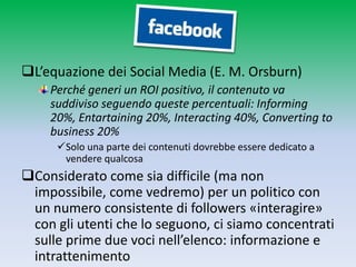 L’equazione dei Social Media (E. M. Orsburn)
    Perché generi un ROI positivo, il contenuto va
    suddiviso seguendo queste percentuali: Informing
    20%, Entartaining 20%, Interacting 40%, Converting to
    business 20%
     Solo una parte dei contenuti dovrebbe essere dedicato a
      vendere qualcosa
Considerato come sia difficile (ma non
 impossibile, come vedremo) per un politico con
 un numero consistente di followers «interagire»
 con gli utenti che lo seguono, ci siamo concentrati
 sulle prime due voci nell’elenco: informazione e
 intrattenimento
 