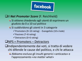 Il Net Promoter Score (F. Reichheld)
     Si ottiene chiedendo agli utenti di esprimere un
     giudizio da 0 a 10 sul politico
     Si suddividono gli utenti in 3 categorie
      Promoters (9–10 rating) - Evangelists (10 e lode)
      Passives (7–8 rating)
      Detractors (0–6 rating)
NPS = Promoters – Detractors
Indipendentemente dai voti, si tratta di vedere
 chi difende le cause del politico, e chi le attacca
     Abbiamo escluso gli insulti generici «anticasta» e
     l’apprezzamento «no matter what»
 