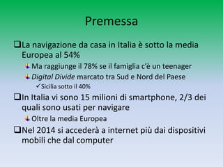 Premessa
La navigazione da casa in Italia è sotto la media
 Europea al 54%
    Ma raggiunge il 78% se il famiglia c’è un teenager
    Digital Divide marcato tra Sud e Nord del Paese
      Sicilia sotto il 40%
In Italia vi sono 15 milioni di smartphone, 2/3 dei
 quali sono usati per navigare
    Oltre la media Europea
Nel 2014 si accederà a internet più dai dispositivi
 mobili che dal computer
 