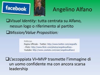 Angelino Alfano
Visual Identity: tutta centrata su Alfano,
 nessun logo o riferimento al partito
Mission/Value Proposition:




L’accoppiata VI+MVP trasmette l’immagine di
 un uomo confidente ma con ancora scarsa
 leadership
 