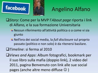 Angelino Alfano
Story: Come per la MVP l’About page riporta i link
 di Alfano, e la sua formazione Universitaria
    Nessun riferimento all’attività politica o a come vi sia
    giunto
    Nell’era dei social media, la full disclosure sul proprio
    passato (politico e non solo) è da ritenersi basilare.
Timeline: si ferma al 2010
Views and Apps: Album fotografici, bookmark per
 il suo libro sulla mafia (doppio link), 2 video del
 2011, pagina Benvenuto con link alle sue social
 pages (anche altre meno diffuse  )
 