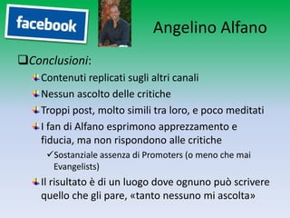 Angelino Alfano
Conclusioni:
    Contenuti replicati sugli altri canali
    Nessun ascolto delle critiche
    Troppi post, molto simili tra loro, e poco meditati
    I fan di Alfano esprimono apprezzamento e
    fiducia, ma non rispondono alle critiche
     Sostanziale assenza di Promoters (o meno che mai
      Evangelists)
    Il risultato è di un luogo dove ognuno può scrivere
    quello che gli pare, «tanto nessuno mi ascolta»
 
