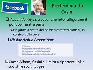 Pierferdinando
                                     Casini
Visual Identity: sia cover che foto raffigurano il
 politico mentre parla
     Elegante la scelta del nome a caratteri bianchi, in
     corsivo, sulla cover
Mission/Value Proposition:




Come Alfano, Casini si limita a riportare link a
 sue altre social pages
 