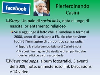 Pierferdinando
                                       Casini
Story: Un paio di social links, data e luogo di
 nascita, orientamento religioso
    Se si aggiunge il fatto che la Timeline si ferma al
    2008, anno di iscrizione a FB, ciò che ne viene
    fuori è l’immagine di un politico senza radici
     Eppure la storia democristiana di Casini è nota
     Ma così l’immagine che risulta è di un politico che
      quelle radici cerca di nasconderle
Views and Apps: album fotografici, 3 eventi
 del 2009, note, un misterioso link Discussions
 e 14 video
 
