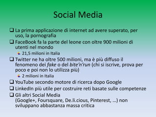 Social Media
 La prima applicazione di internet ad avere superato, per
  uso, la pornografia
 FaceBook fa la parte del leone con oltre 900 milioni di
  utenti nel mondo
     21,5 milioni in Italia
 Twitter ne ha oltre 500 milioni, ma è più diffuso il
  fenomeno dei fake o del bite’n’run (chi si iscrive, prova per
  poco e poi non lo utilizza più)
     2 milioni in Italia
 YouTube secondo motore di ricerca dopo Google
 LinkedIn più utile per costruire reti basate sulle competenze
 Gli altri Social Media (Google+, Foursquare, De.li.cious,
  Pinterest, …) non sviluppano abbastanza massa critica
 