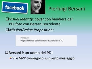 Pierluigi Bersani
Visual Identity: cover con bandiera del PD,
 foto con Bersani sorridente
Mission/Value Proposition:




Bersani è un uomo del PD!
    VI e MVP convergono su questo messaggio
 