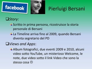 Pierluigi Bersani
Story:
   Scritto in prima persona, ricostruisce la storia
   personale di Bersani
   La Timeline arriva fino al 2009, quando Bersani
   diventa segretario del PD
Views and Apps:
   Album fotografici, due eventi 2009 e 2010, alcuni
   video sotto YouTube, un misterioso Welcome, le
   note, due video sotto il link Video che sono la
   stessa cosa 
 