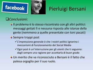 Pierluigi Bersani
Conclusioni:
    Il problema è lo stesso riscontrato con gli altri politici:
    messaggi gettati lì e nessuna risposta alle istanze della
    gente (nemmeno a quelle presentate con toni pacati)
    Sempre troppi post
     L’impressione generale è che i nostri politici ignorino i
      meccanismi di funzionamento dei Social Media
     Ogni post è un’interruzione per gli utenti che ti seguono:
      dagli sempre una ragione per accettarla di buon grado
    Un merito che va riconosciuto a Bersani è il fatto che
    palesa orgoglio per il suo ruolo.
 