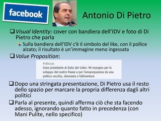 Antonio Di Pietro
 Visual Identity: cover con bandiera dell’IDV e foto di Di
  Pietro che parla
     Sulla bandiera dell’IDV c’è il simbolo del like, con il pollice
     alzato; il risultato è un’immagine meno ingessata
 Value Proposition:



 Dopo una stringata presentazione, Di Pietro usa il resto
  dello spazio per marcare la propria differenza dagli altri
  politici
 Parla al presente, quindi afferma ciò che sta facendo
  adesso, ignorando quanto fatto in precedenza (con
  Mani Pulite, nello specifico)
 