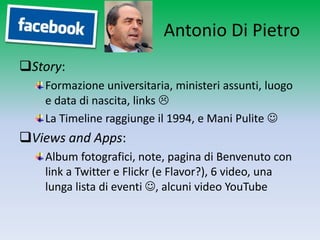Antonio Di Pietro
Story:
   Formazione universitaria, ministeri assunti, luogo
   e data di nascita, links 
   La Timeline raggiunge il 1994, e Mani Pulite 
Views and Apps:
   Album fotografici, note, pagina di Benvenuto con
   link a Twitter e Flickr (e Flavor?), 6 video, una
   lunga lista di eventi , alcuni video YouTube
 