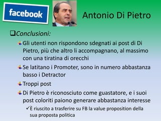 Antonio Di Pietro
Conclusioni:
    Gli utenti non rispondono sdegnati ai post di Di
    Pietro, più che altro li accompagnano, al massimo
    con una tiratina di orecchi
    Se latitano i Promoter, sono in numero abbastanza
    basso i Detractor
    Troppi post
    Di Pietro è riconosciuto come guastatore, e i suoi
    post coloriti paiono generare abbastanza interesse
     È riuscito a trasferire su FB la value proposition della
      sua proposta politica
 