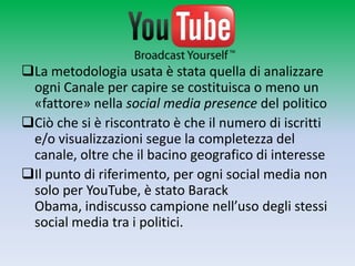 La metodologia usata è stata quella di analizzare
 ogni Canale per capire se costituisca o meno un
 «fattore» nella social media presence del politico
Ciò che si è riscontrato è che il numero di iscritti
 e/o visualizzazioni segue la completezza del
 canale, oltre che il bacino geografico di interesse
Il punto di riferimento, per ogni social media non
 solo per YouTube, è stato Barack Obama,
 indiscusso campione nell’uso degli stessi social
 media tra i politici.
 