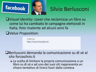 Silvio Berlusconi
Visual Identity: cover che reclamizza un libro su
 come lui ha cambiato le campagne elettorali in
 Italia, foto risalente ad alcuni anni fa
Value Proposition:



Berlusconi demanda la comunicazione su di sé al
 sito forzasilvio.it
    La scelta di limitare la propria comunicazione a un
    libro su di sé e ad uno dei suoi siti rappresenta un
    chiaro tentativo di tirarsi fuori dalla contesa
 