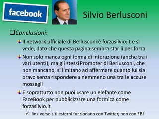 Silvio Berlusconi
Conclusioni:
    Il network ufficiale di Berlusconi è forzasilvio.it e si
    vede, dato che questa pagina sembra star lì per forza
    Non solo manca ogni forma di interazione (anche tra i
    vari utenti), ma gli stessi Promoter di Berlusconi, che
    non mancano, si limitano ad affermare quanto lui sia
    bravo senza rispondere a nemmeno una tra le accuse
    mossegli
    E soprattutto non puoi usare un elefante come
    FaceBook per pubblicizzare una formica come
    forzasilvio.it
     I link verso siti esterni funzionano con Twitter, non con FB!
 