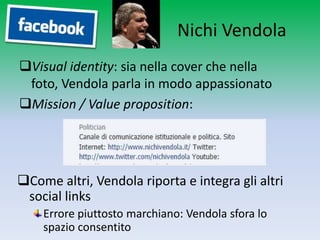 Nichi Vendola
Visual identity: sia nella cover che nella foto,
 Vendola parla in modo appassionato
Mission / Value proposition:




Come altri, Vendola riporta e integra gli altri
 social links
    Errore piuttosto marchiano: Vendola sfora lo
    spazio consentito
 
