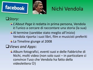 Nichi Vendola
Story:
   L’About Page è redatta in prima persona, Vendola
   è l’unico a cercare di raccontare una storia (la sua)
   Al termine (sarebbe stato meglio all’inizio)
   Vendola riporta i suoi libri, film e musicisti preferiti
   La Timeline giunge al 2008
Views and Apps:
   Album fotografici, eventi suoi e delle Fabbriche di
   Nichi, molti video (non solo suoi – in particolare ci
   convince l’uso che Vendola ha fatto della
   videolettera )
 