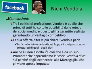 Nichi Vendola
Conclusioni:
    Tra i politici di professione, Vendola è quello che
    prima di tutti ha colto le possibilità dalle rete, e
    dei social media, e questo gli ha garantito e gli sta
    garantendo un vantagio competitivo
    La sua offerta è tra le più chiare: Vendola parla
     Lo fa nelle foto e nella About Page, e i suoi post sono +
      strutturati di quelli degli altri
    Anche lui non ascolta , così che è da un suo
    Promoter che apprendiamo la storia Vendola alike
    sul perché degli inceneritori alla Marcegaglia, che
    gli viene spesso imputata
 
