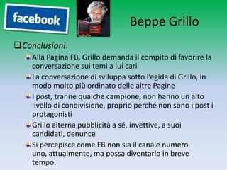 Beppe Grillo
Conclusioni:
    Alla Pagina FB, Grillo demanda il compito di favorire la
    conversazione sui temi a lui cari
    La conversazione di sviluppa sotto l’egida di Grillo, in
    modo molto più ordinato delle altre Pagine
    I post, tranne qualche campione, non hanno un alto
    livello di condivisione, proprio perché non sono i post i
    protagonisti
    Grillo alterna pubblicità a sé, invettive, a suoi
    candidati, denunce
    Si percepisce come FB non sia il canale numero uno,
    attualmente, ma possa diventarlo in breve tempo.
 