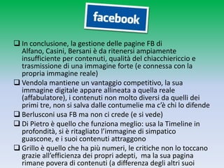  In conclusione, la gestione delle pagine FB di Alfano, Casini,
  Bersani è da ritenersi ampiamente insufficiente per
  contenuti, qualità del chiacchiericcio e trasmissione di una
  immagine forte (e connessa con la propria immagine reale)
 Vendola mantiene un vantaggio competitivo, la sua
  immagine digitale appare allineata a quella reale
  (affabulatore), i contenuti non molto diversi da quelli dei
  primi tre, non si salva dalle contumelie ma c’è chi lo difende
 Berlusconi usa FB ma non ci crede (e si vede)
 Di Pietro è quello che funziona meglio: usa la Timeline in
  profondità, si è ritagliato l’immagine di simpatico guascone,
  e i suoi contenuti attraggono
 Grillo è quello che ha più numeri, le critiche non lo toccano
  grazie all’efficienza dei propri adepti, ma la sua pagina
  rimane povera di contenuti (a differenza degli altri suoi
  canali).
 