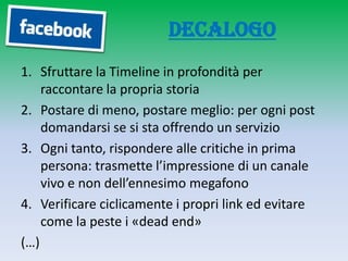 Decalogo
1. Sfruttare la Timeline in profondità per
    raccontare la propria storia
2. Postare di meno, postare meglio: per ogni post
    domandarsi se si sta offrendo un servizio
3. Ogni tanto, rispondere alle critiche in prima
    persona: trasmette l’impressione di un canale
    vivo e non dell’ennesimo megafono
4. Verificare ciclicamente i propri link ed evitare
    come la peste i «dead end»
(…)
 