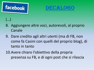 Decalogo
(…)
8. Aggiungere altre voci, autorevoli, al proprio
   Canale
9. Dare credito agli altri utenti (ma di FB, non
   come fa Casini con quelli del proprio blog), di
   tanto in tanto
10.Avere chiaro l’obiettivo della propria
   presenza su FB, e di ogni post che si rilascia
 
