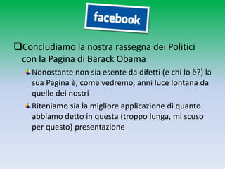 Concludiamo la nostra rassegna dei Politici
 con la Pagina di Barack Obama
    Nonostante non sia esente da difetti (e chi lo è?) la
    sua Pagina è, come vedremo, anni luce lontana da
    quelle dei nostri
    Riteniamo sia la migliore applicazione di quanto
    abbiamo detto in questa (troppo lunga, mi scuso
    per questo) presentazione
 