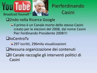 Pierferdinando
                                   Casini
2ndo nella Ricerca Google
    Il primo è un Canale morto dello stesso Casini
    creato per le elezioni del 2008, dal nome Casini
    Pier Ferdinando Presidente 2008!!!
IoCentroTv
    297 iscritti, 296mila visualizzazioni
Nessuna organizzazione dei contenuti
Il Canale raccoglie gli interventi politici di
 Casini
 