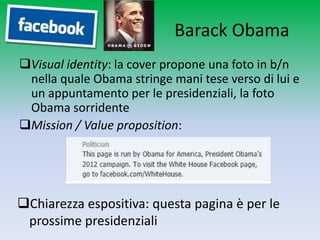 Barack Obama
Visual identity: la cover propone una foto in b/n
 nella quale Obama stringe mani tese verso di lui e
 un appuntamento per le presidenziali, la foto
 Obama sorridente
Mission / Value proposition:




Chiarezza espositiva: questa pagina è per le
 prossime presidenziali
 