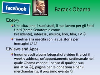 Barack Obama
Story:
   Una citazione, i suoi studi, il suo lavoro per gli Stati
   Uniti (come Senatore e come Presidente),
   interessi, musica, libri, film, TV 
   Timeline alla nascita con la sua storia per
   immagini  
Views and Apps:
   Innumerevoli album fotografici e video (tra cui il
   weekly address, un’appuntamento settimanale nel
   quale Obama espone il senso di qualche sua
   iniziativa ), pagine per le donazioni e per il
   merchandasing, il prossimo evento 
 