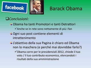 Barack Obama
Conclusioni:
    Obama ha tanti Promotori e tanti Detrattori
     Anche se in rete sono nettamente di più i fan
    Ogni suo post contiene elementi di
    intrattenimento
    L’obiettivo della sua Pagina è chiaro ed Obama
    non lo maschera (e perché mai dovrebbe farlo?)
     Obama corre per le presidenziali 2012, chiede il tuo
      voto / il tuo contributo economico, elencandoti i
      risultati della sua amministrazione
 