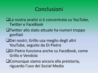Conclusioni
La nostra analisi si è concentrata su YouTube,
 Twitter e FaceBook
Twitter allo stato attuale ha numeri troppo
 gonfiati
Dei nostri, Grillo usa meglio degli altri
 YouTube, seguito da Di Pietro
DI Pietro funziona anche su FaceBook, come
 Grillo e Vendola
Comunque siamo ancora alla preistoria,
 riguardo l’uso dei Social Media
 