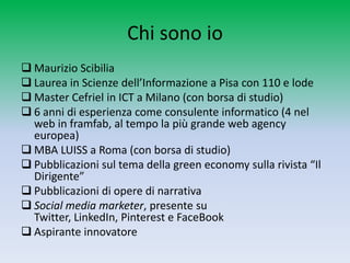 Chi sono io
 Maurizio Scibilia
 Laurea in Scienze dell’Informazione a Pisa con 110 e lode
 Master Cefriel in ICT a Milano (con borsa di studio)
 6 anni di esperienza come consulente informatico (4 nel
  web in framfab, al tempo la più grande web agency
  europea)
 MBA LUISS a Roma (con borsa di studio)
 Pubblicazioni sul tema della green economy sulla rivista “Il
  Dirigente”
 Pubblicazioni di opere di narrativa
 Social media marketer, presente su Twitter, LinkedIn,
  Pinterest e FaceBook
 Aspirante innovatore
 