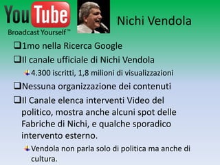 Nichi Vendola
1mo nella Ricerca Google
Il canale ufficiale di Nichi Vendola
    4.300 iscritti, 1,8 milioni di visualizzazioni
Nessuna organizzazione dei contenuti
Il Canale elenca interventi Video del politico,
 mostra anche alcuni spot delle Fabriche di
 Nichi, e qualche sporadico intervento esterno.
    Vendola non parla solo di politica ma anche di
    cultura.
 