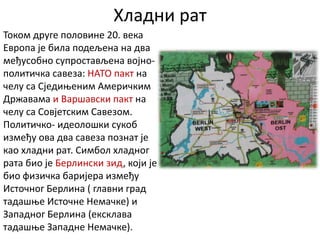 Хладни рат
Током друге половине 20. века
Европа је била подељена на два
међусобно супростављена војно-
политичка савеза: НАТО пакт на
челу са Сједињеним Америчким
Државама и Варшавски пакт на
челу са Совјетским Савезом.
Политичко- идеолошки сукоб
између ова два савеза познат је
као хладни рат. Симбол хладног
рата био је Берлински зид, који је
био физичка баријера између
Источног Берлина ( главни град
тадашње Источне Немачке) и
Западног Берлина (ексклава
тадашње Западне Немачке).
 