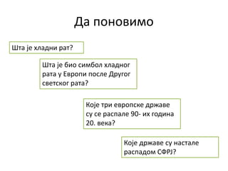 Да поновимо
Шта је био симбол хладног
рата у Европи после Другог
светског рата?
Које државе су настале
распадом СФРЈ?
Шта је хладни рат?
Које три европске државе
су се распале 90- их година
20. века?
 