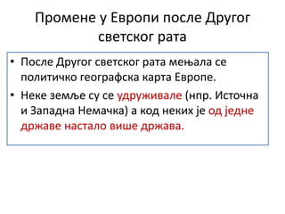 Промене у Европи после Другог
светског рата
• После Другог светског рата мењала се
политичко географска карта Европе.
• Неке земље су се удруживале (нпр. Источна
и Западна Немачка) а код неких је од једне
државе настало више држава.
 