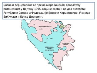 Босна и Херцеговина се према мировинском споразуму
потписаном у Дејтону 1995. године састоји од два ентитета:
Републике Српске и Федерације Босне и Херцеговине. У састав
БиХ улази и Брчко Дистрикт .
 