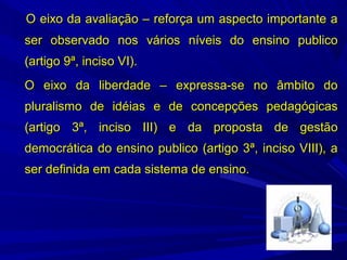 O eixo da avaliação – reforça um aspecto importante a
ser observado nos vários níveis do ensino publico
(artigo 9ª, inciso VI).
O eixo da liberdade – expressa-se no âmbito do
pluralismo de idéias e de concepções pedagógicas
(artigo 3ª, inciso III) e da proposta de gestão
democrática do ensino publico (artigo 3ª, inciso VIII), a
ser definida em cada sistema de ensino.

 
