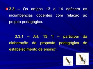 3.3 – Os artigos 13 e 14 definem as
incumbências docentes com relação ao
projeto pedagógico.

3.3.1 – Art. 13 “I – participar da
elaboração da proposta pedagógica do
estabelecimento de ensino”.

 