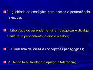 “I. Igualdade de condições para acesso e permanência
na escola;

II. Liberdade de aprender, ensinar, pesquisar e divulgar
a cultura, o pensamento, a arte e o saber;

III. Pluralismo de idéias e concepções pedagógicas;

IV. Respeito à liberdade e apreço a tolerância;

 